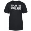 I Play Too Much Golf Said No One Ever shirt