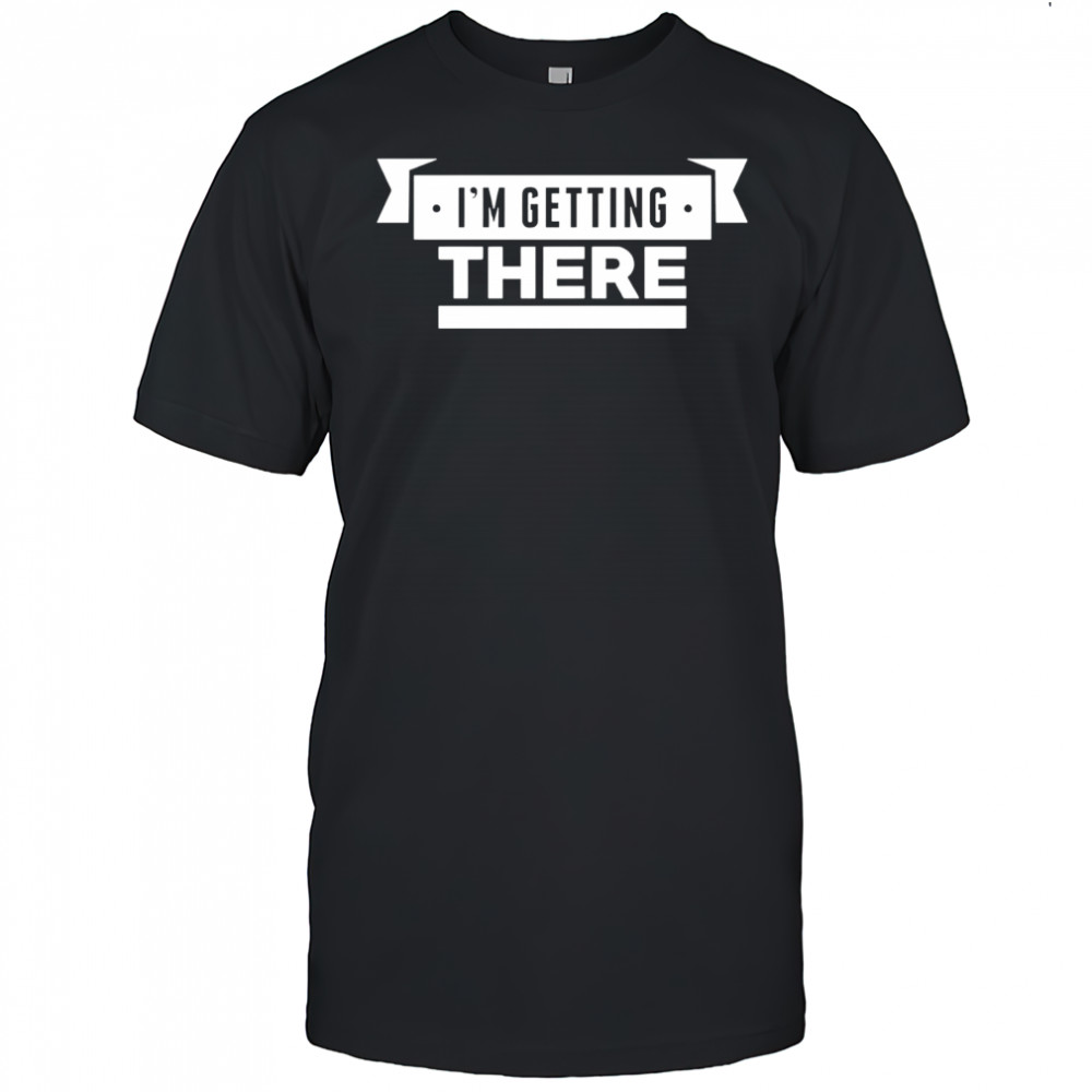I’m getting there shirt