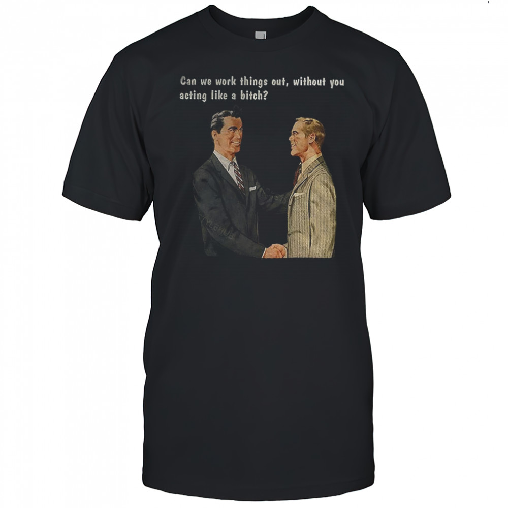 Man can we work things out without you acting like a bitch shirt