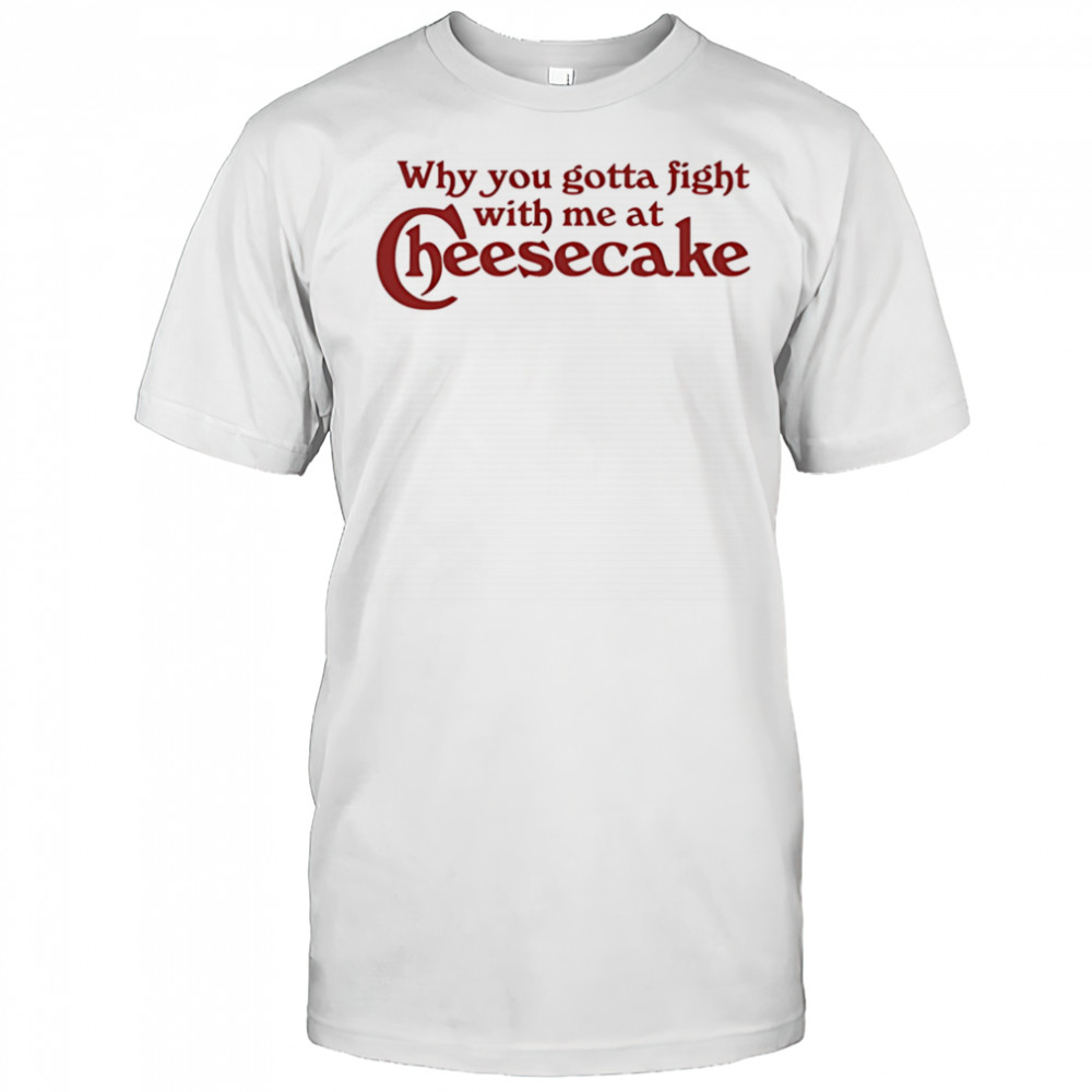 Why you gotta fight with me at cheesecake shirt