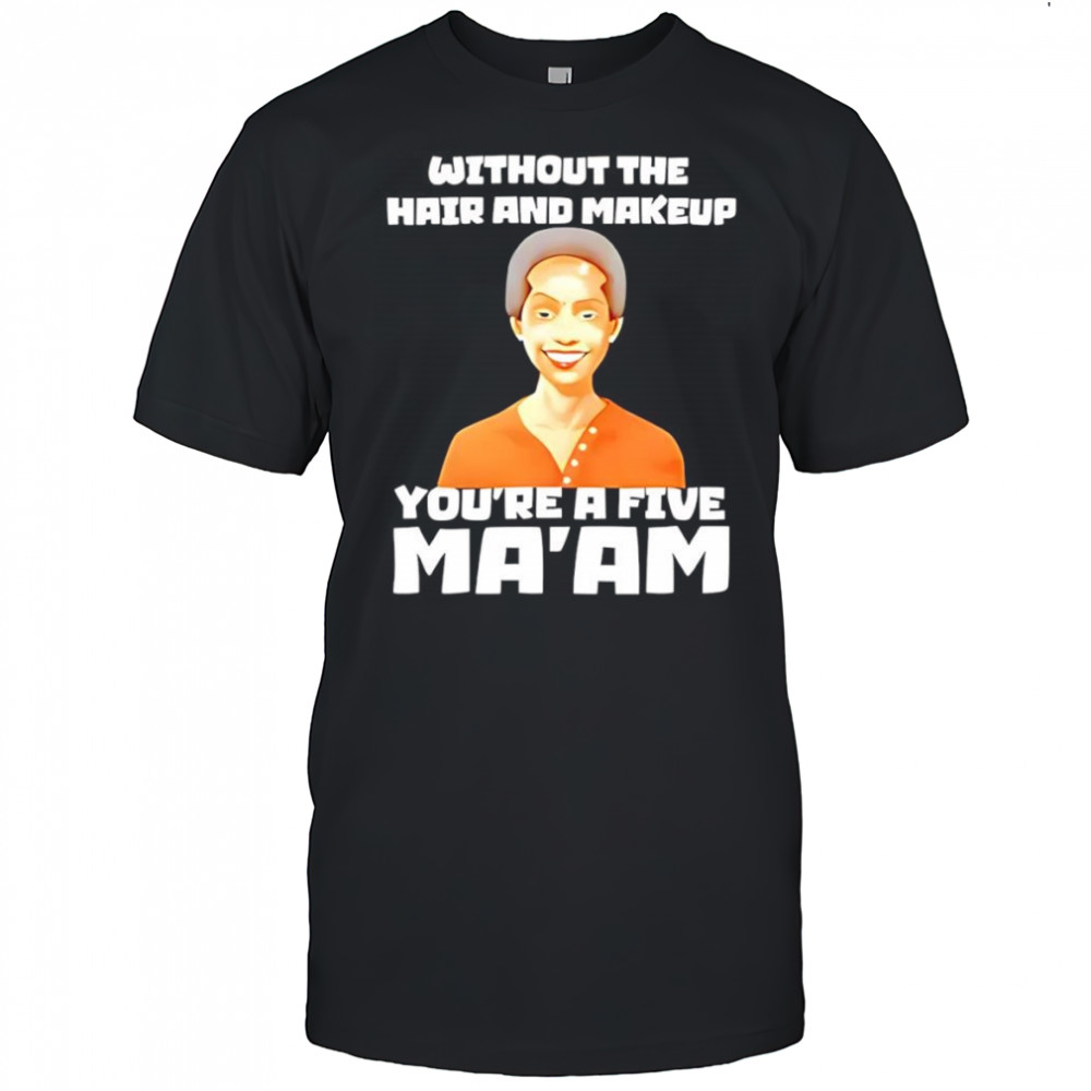 Without The Hair And Makeup You’re A Five Ma’am shirt