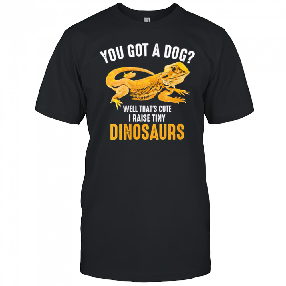 You Got A Dog Well That’s Cute I Raise Tiny Dinosaurs Bearded Dragon shirt