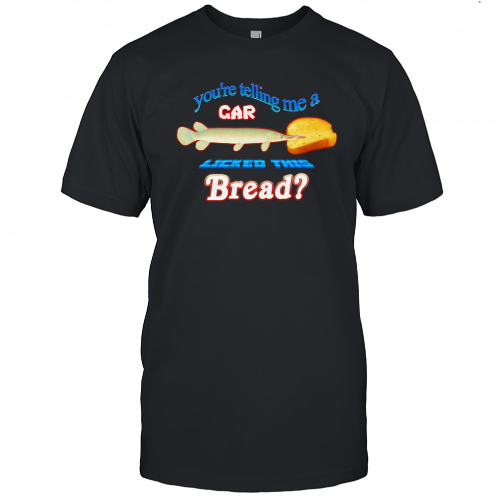 You’re telling me a gar licked this bread shirt