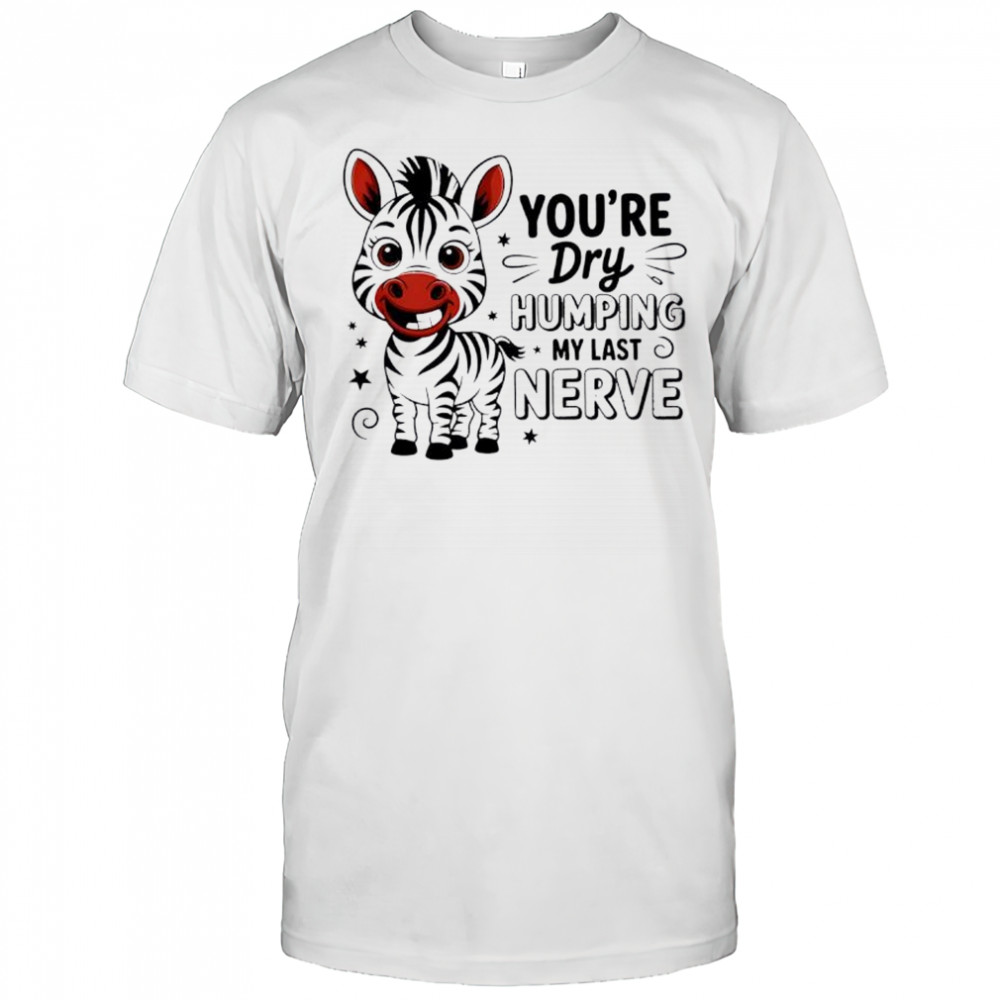 Zebra you’re dry humping my last nerve cute shirt