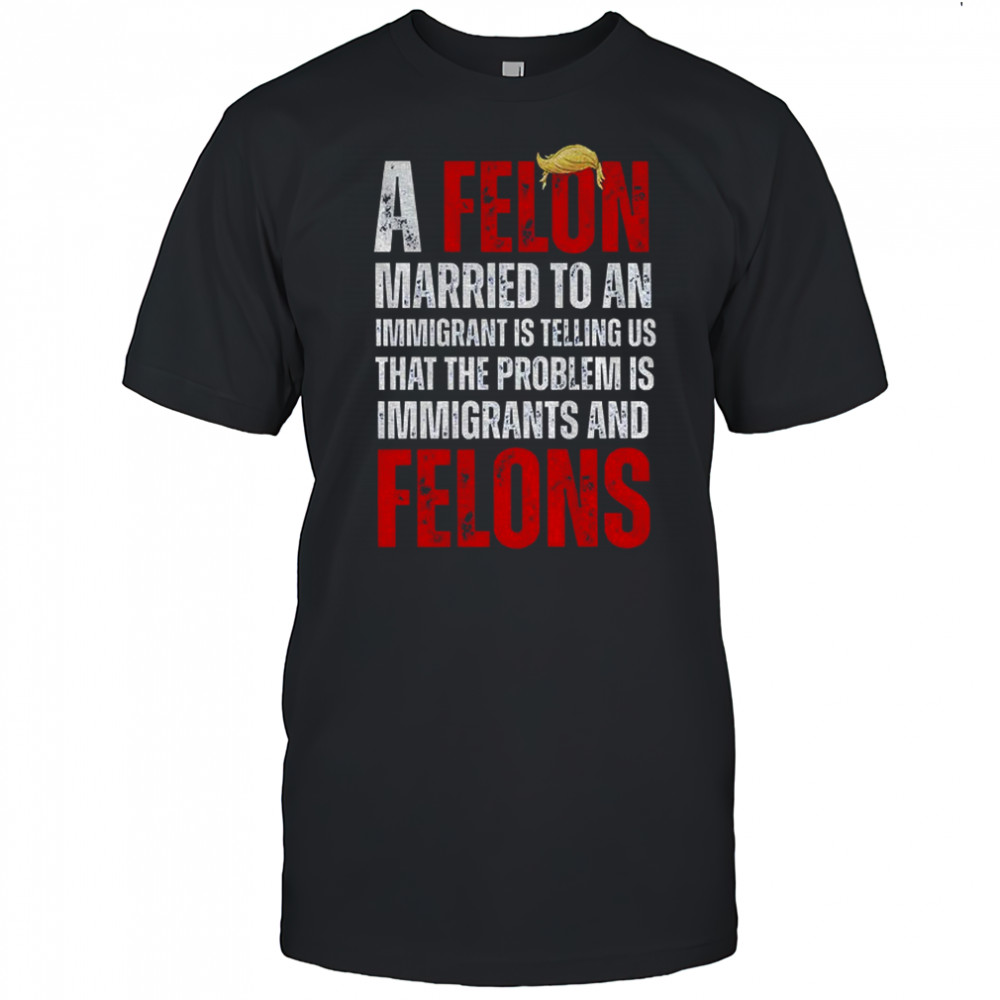 A felon married to an immigrant is telling us that the problem is immigrants and felons Anti Trump shirt