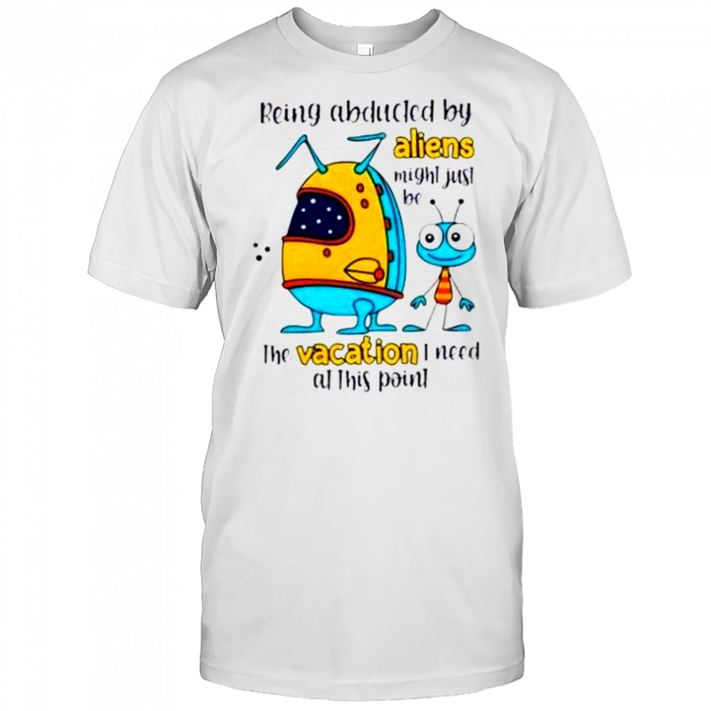 Being Abducted By Aliens Might Just Be The Vacation I Need At This Point T-Shirt