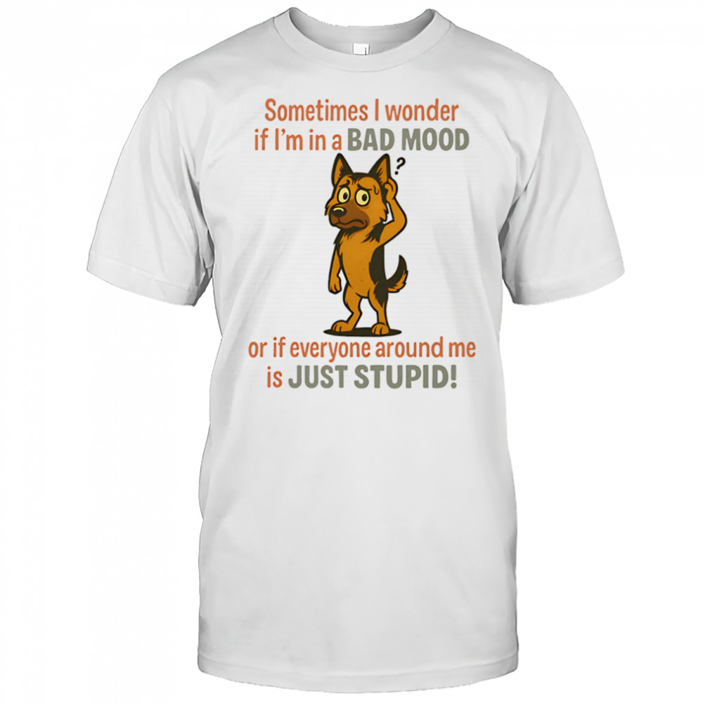 German Shepherd sometimes I wonder if I’m in a bad mood or if everyone around me is just stupid shirt