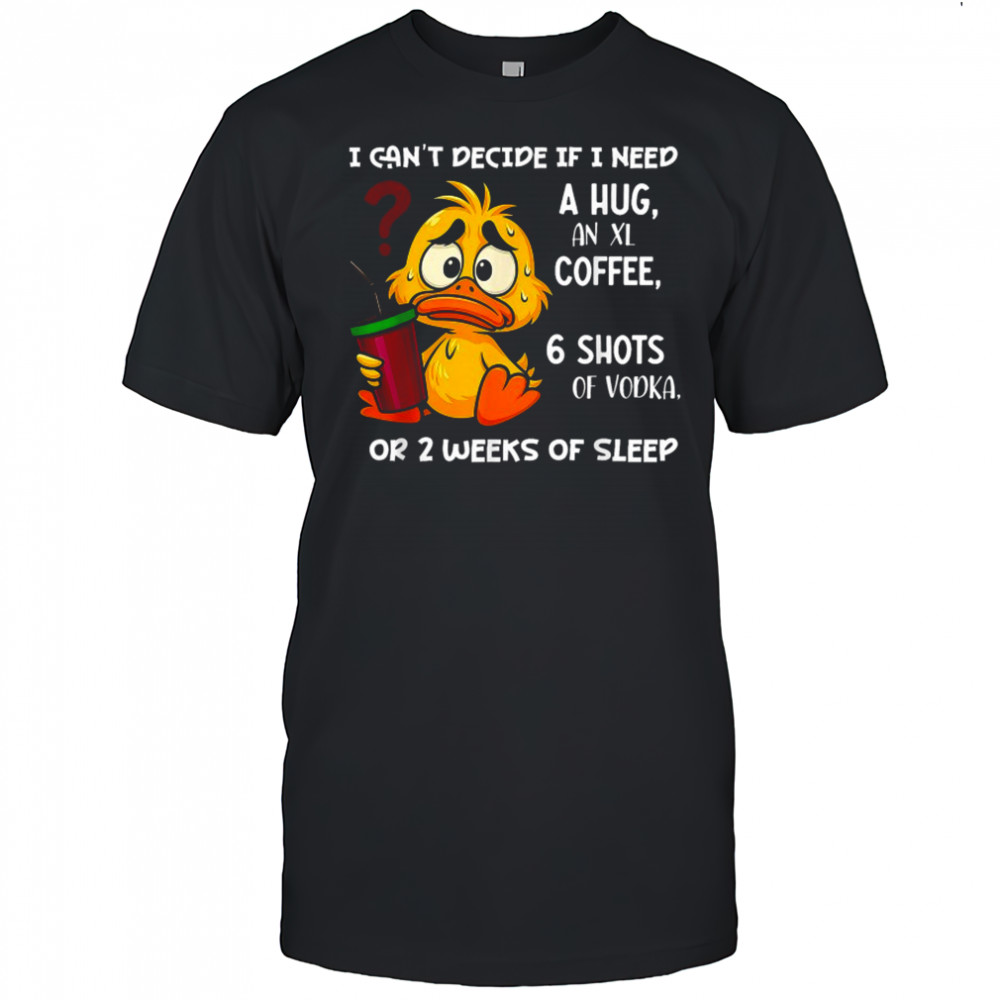 I Can’t Decide If I Need A Hug An Xl Coffee 6 Shots Of Vodka Or 2 Weeks Of Sleep Duck T-shirt