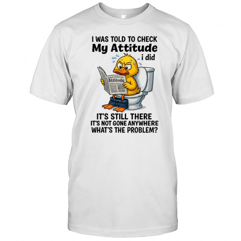 I was told to check my attitude I did attitude it’s still there it’s not gone anywhere shirt