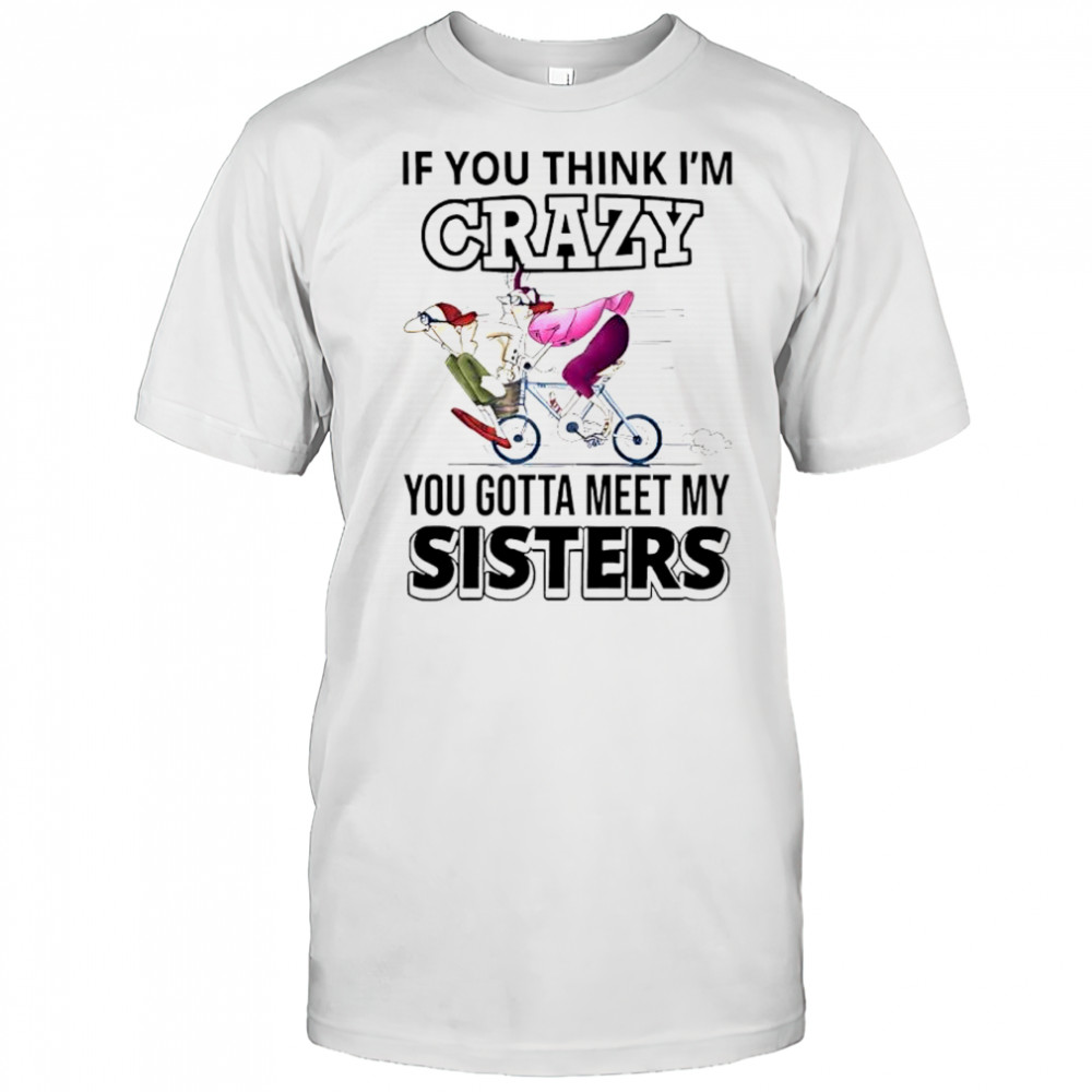 If you think im crazy you gotta meet my sisters shirt