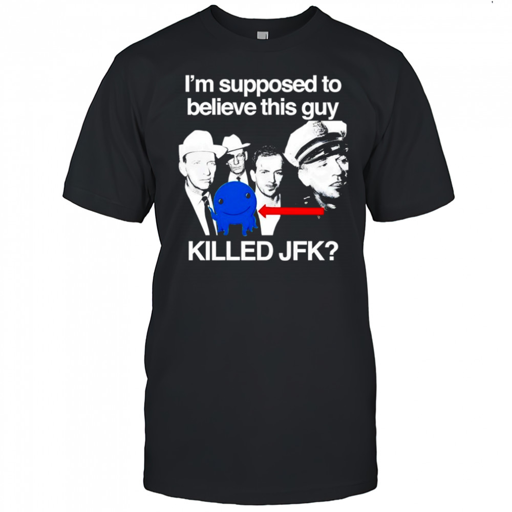 I’m supposed to believe this guy killed JFK shirt