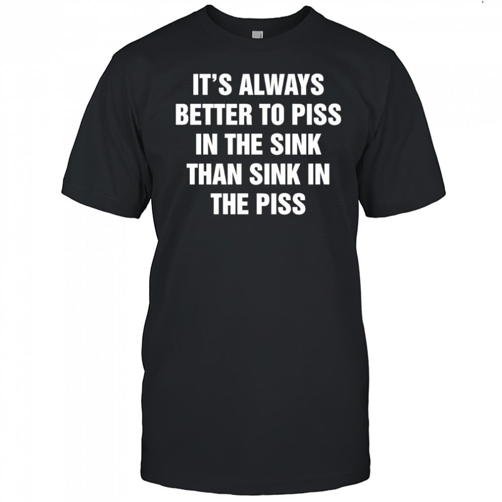 It’s always better to piss in the sink than sink in the piss shirt