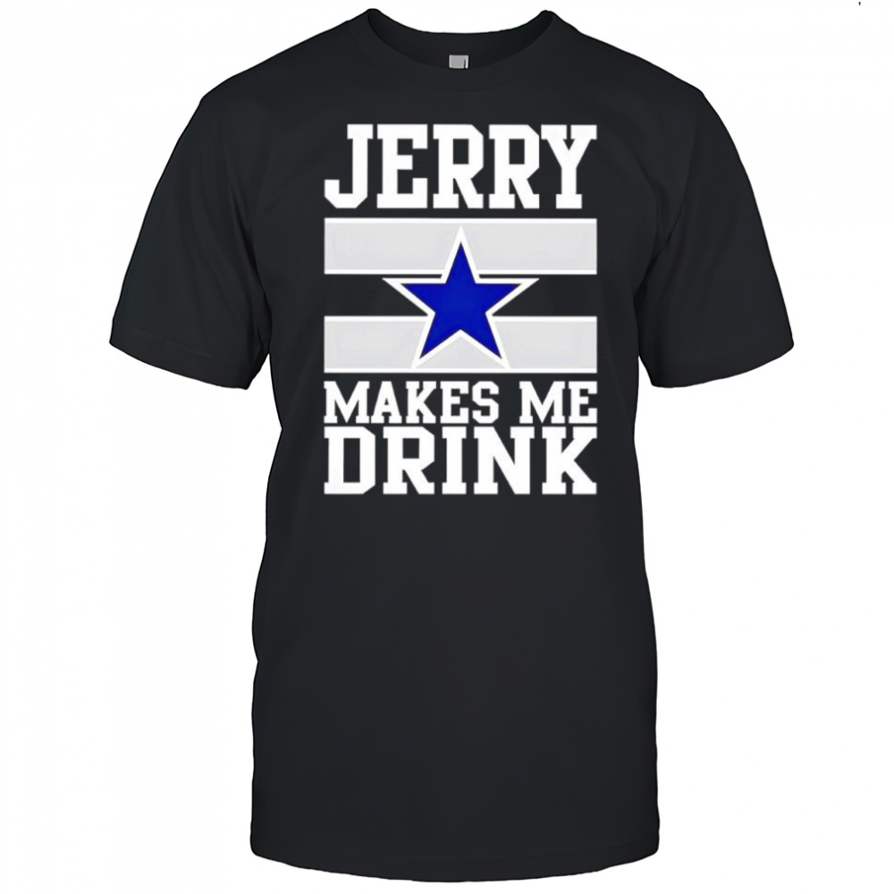 Jerry Jones makes me drink Dallas Cowboys shirt