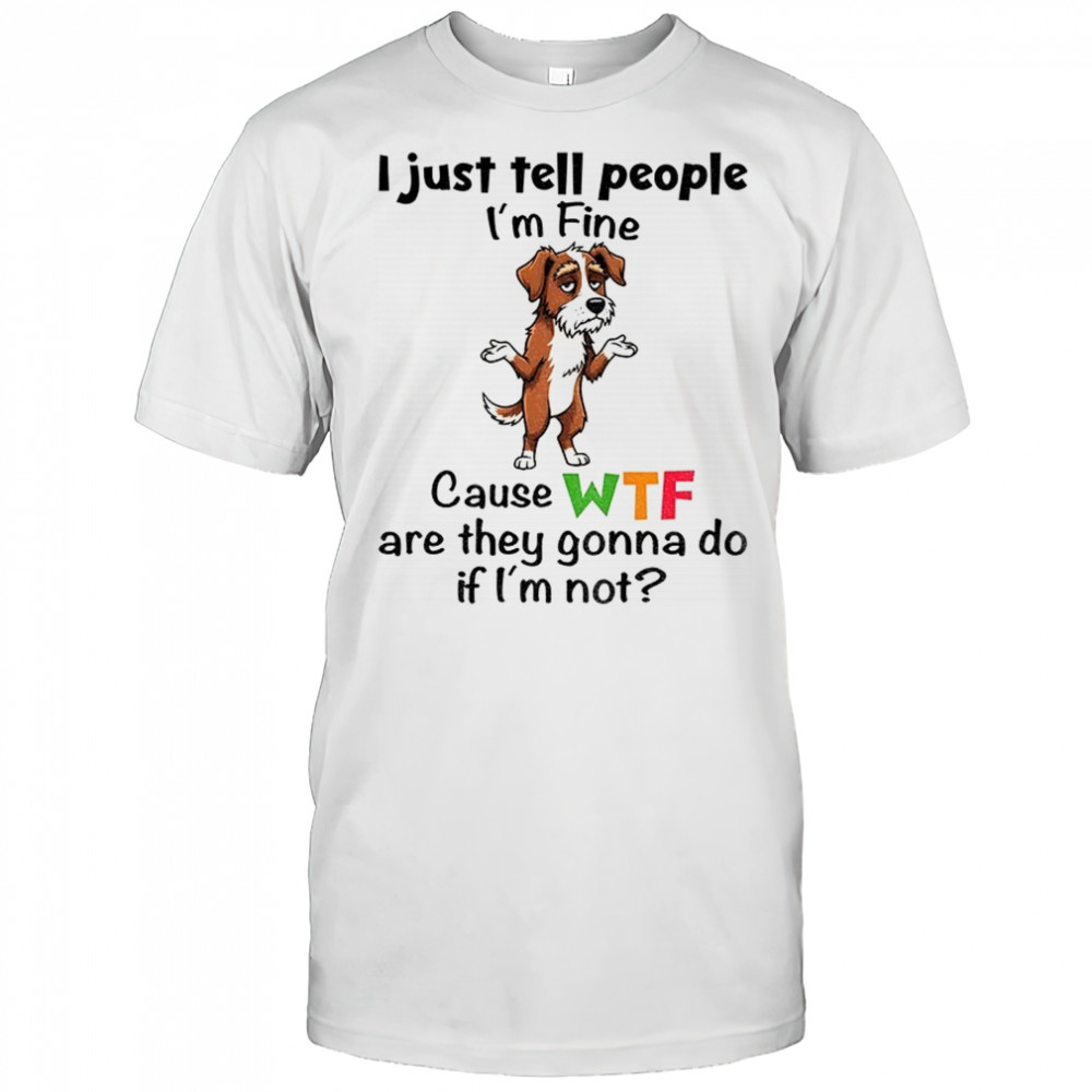 Sad dog I just tell people I’m fine because wtf are they gonna do if I’m not shirt