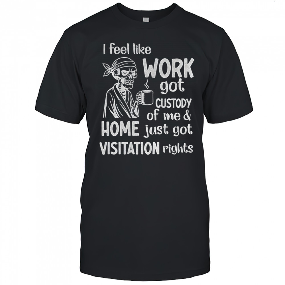 Skeleton I feel like work got custody of me and home just got visitation rights shirt