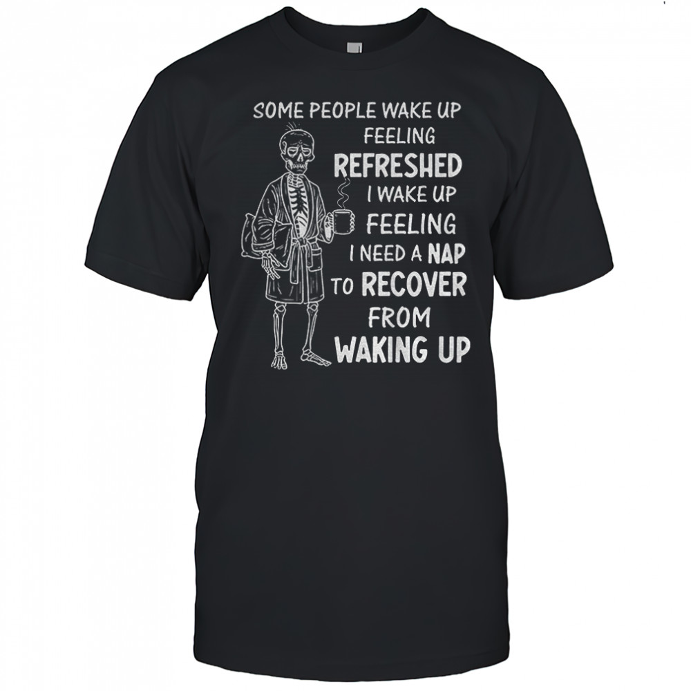 Skeleton some people wake up feeling refreshed I wake up feeling I need a nap to recover from waking up shirt