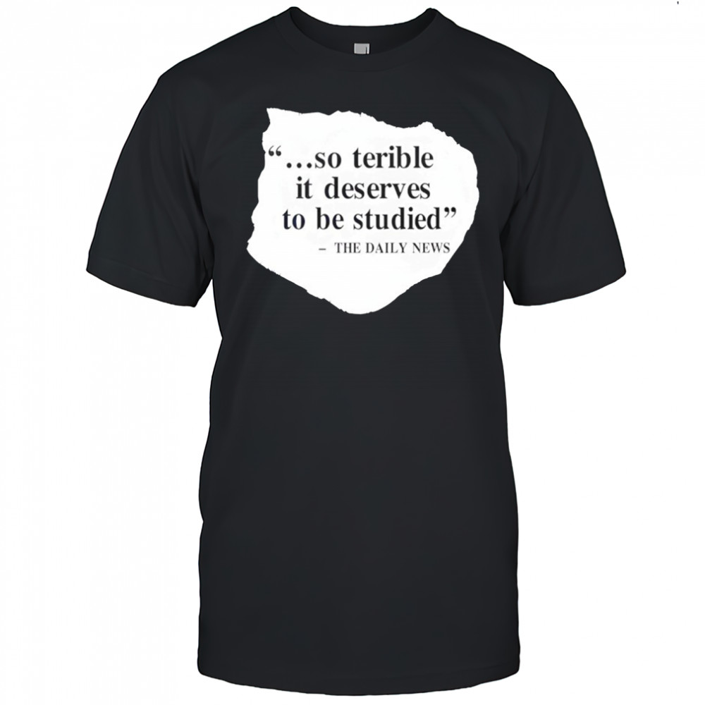 So terrible it deserves to be studied the daily news shirt