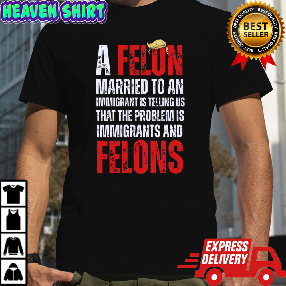 A felon married to an immigrant is telling us that the problem is immigrants and felons Anti Trump shirt