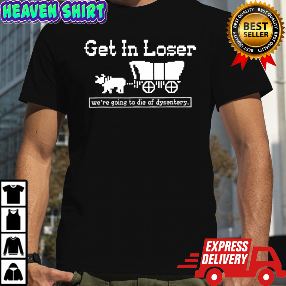 Get in loser we’re going to die of dysentery history sarcastic shirt