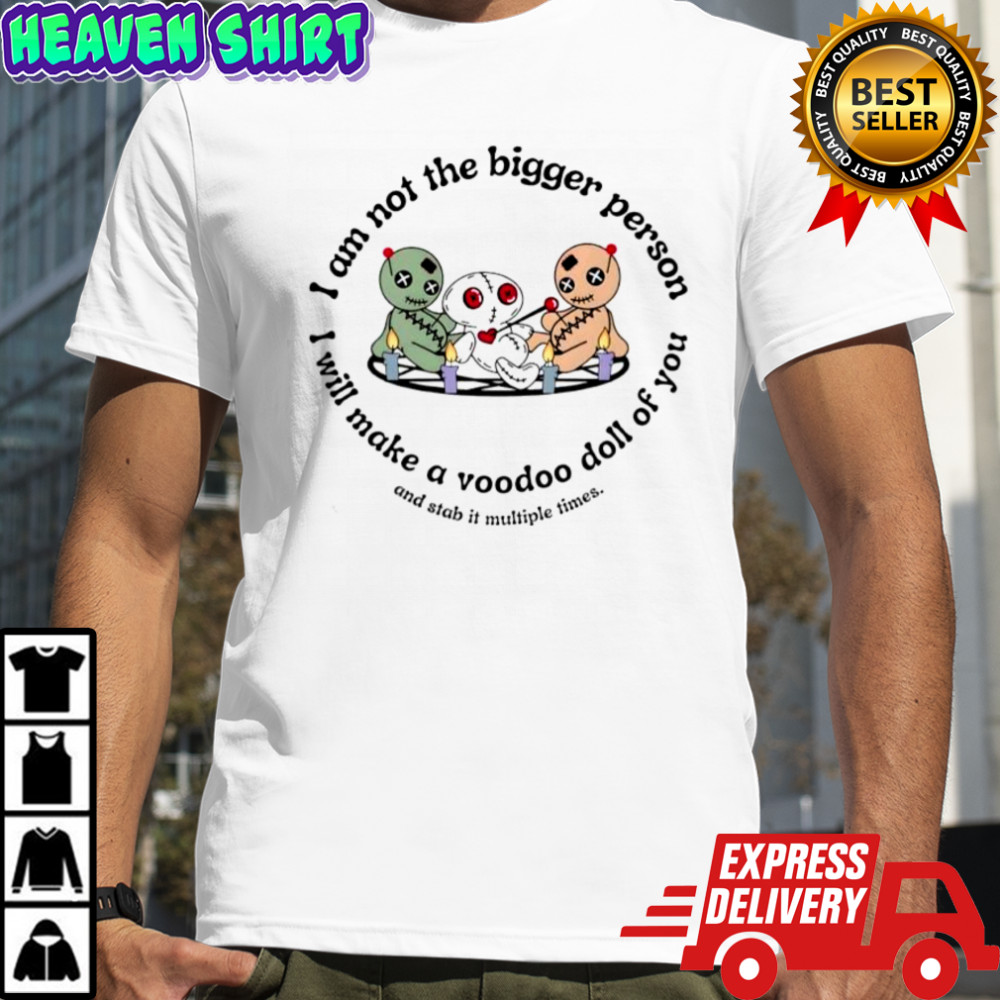 I am not the bigger person I will make a voodoo doll of you and stab it multiple times shirt