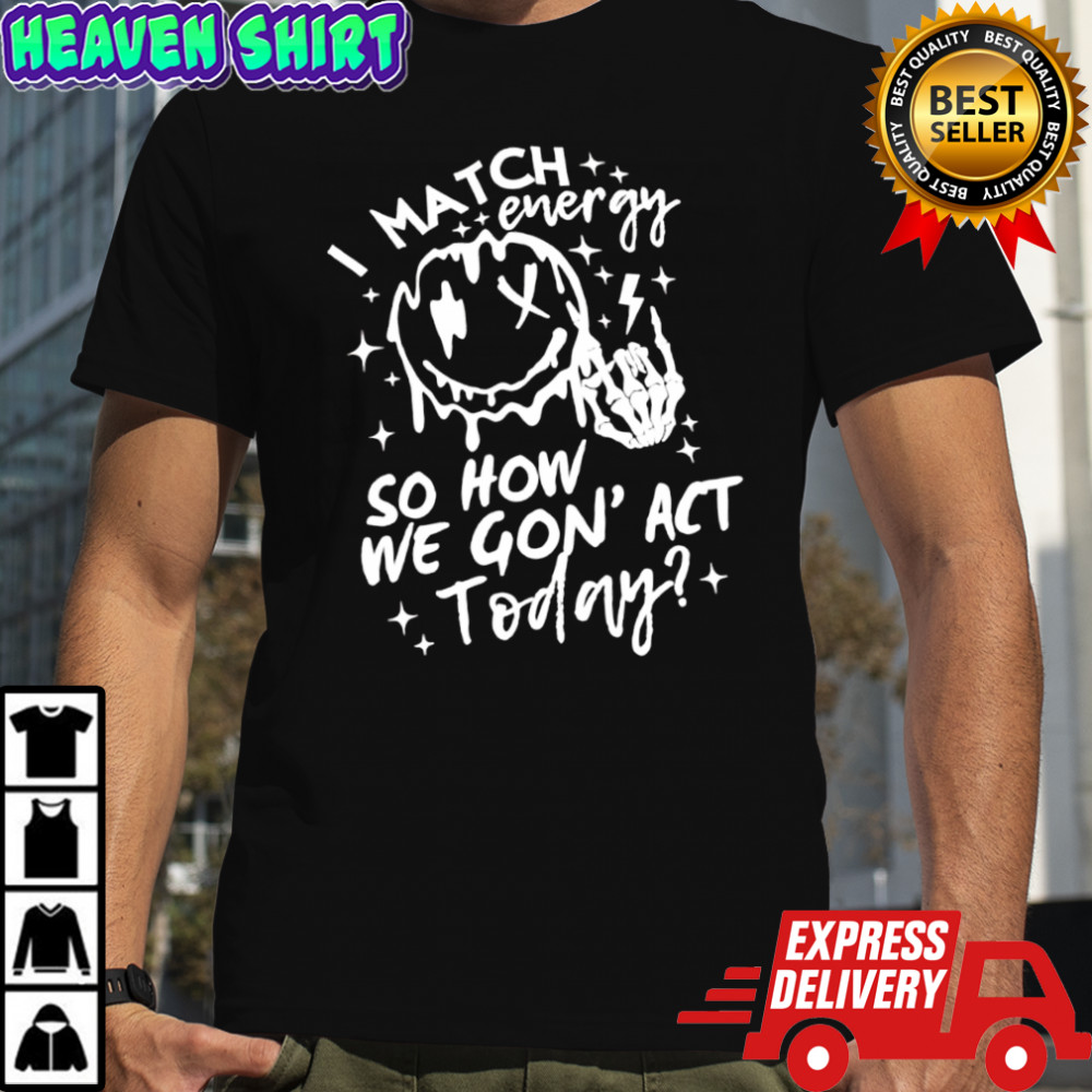 I match energy so how we gon’ act today shirt