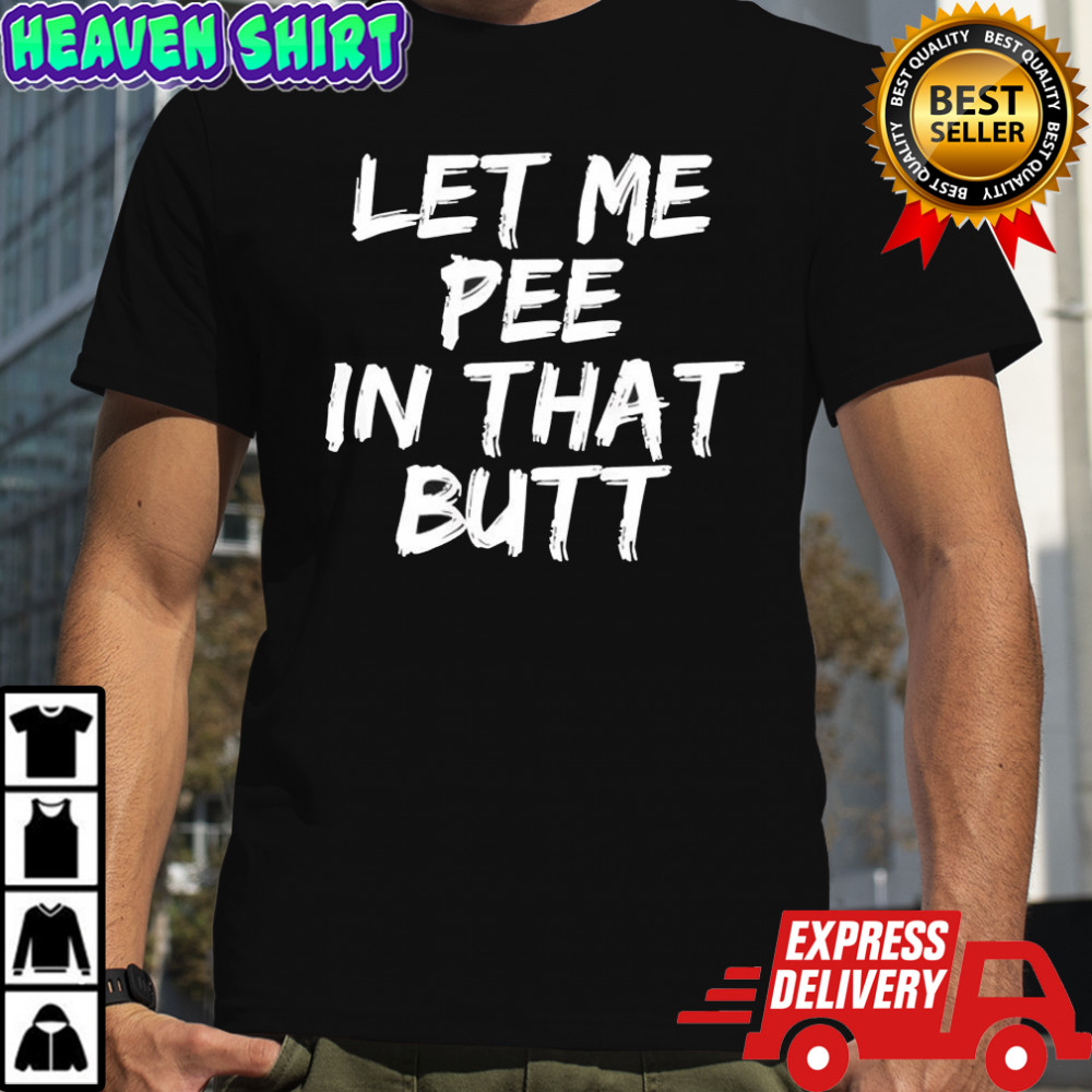 Let me pee in that butt shirt
