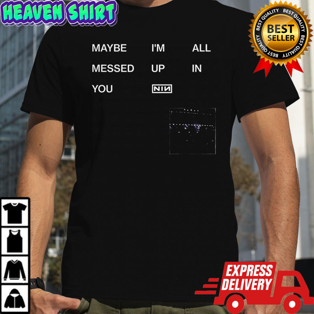 Maybe I’m all messed up in you Nin shirt