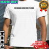 You wanna know how it looks shirt