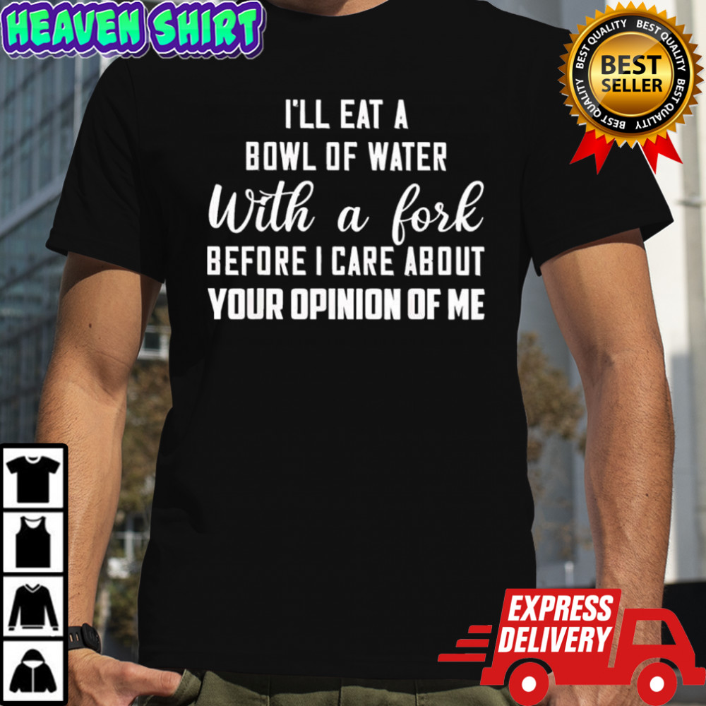 I’ll Eat a Bowl of Water With a Fork Before I Care About Your Opinion of Me shirt