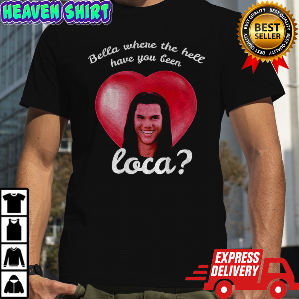 Bella Where Have You Been Loca Quote shirt