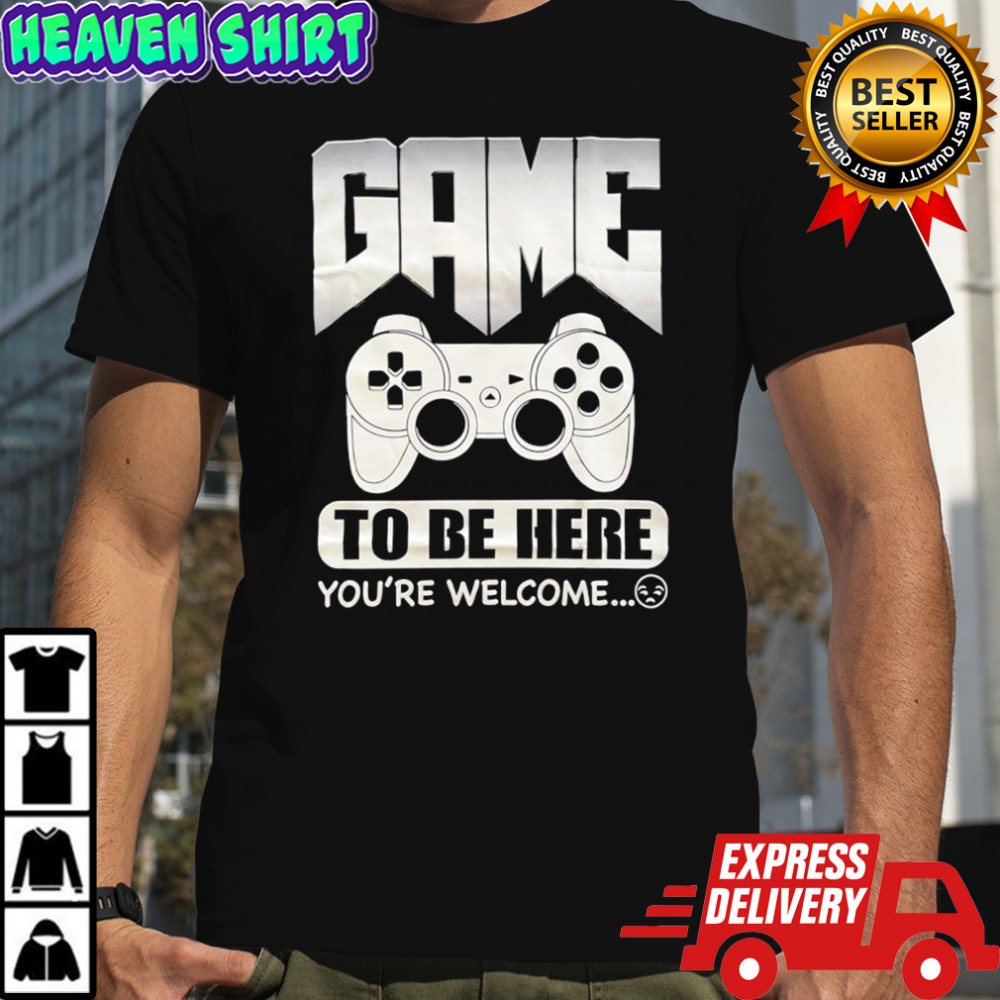 Game to be here you’re welcome shirt
