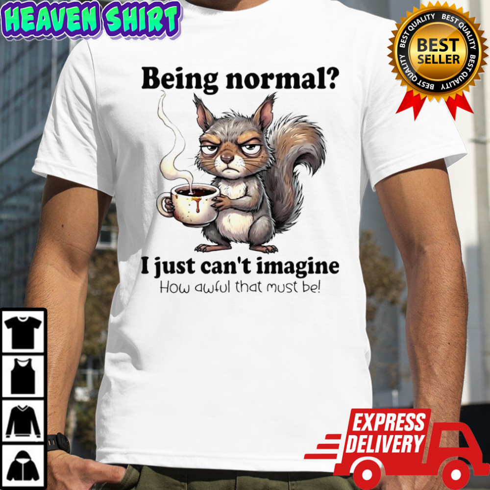 I just can’t imagine How awful that must be Being normal Squirrel shirt