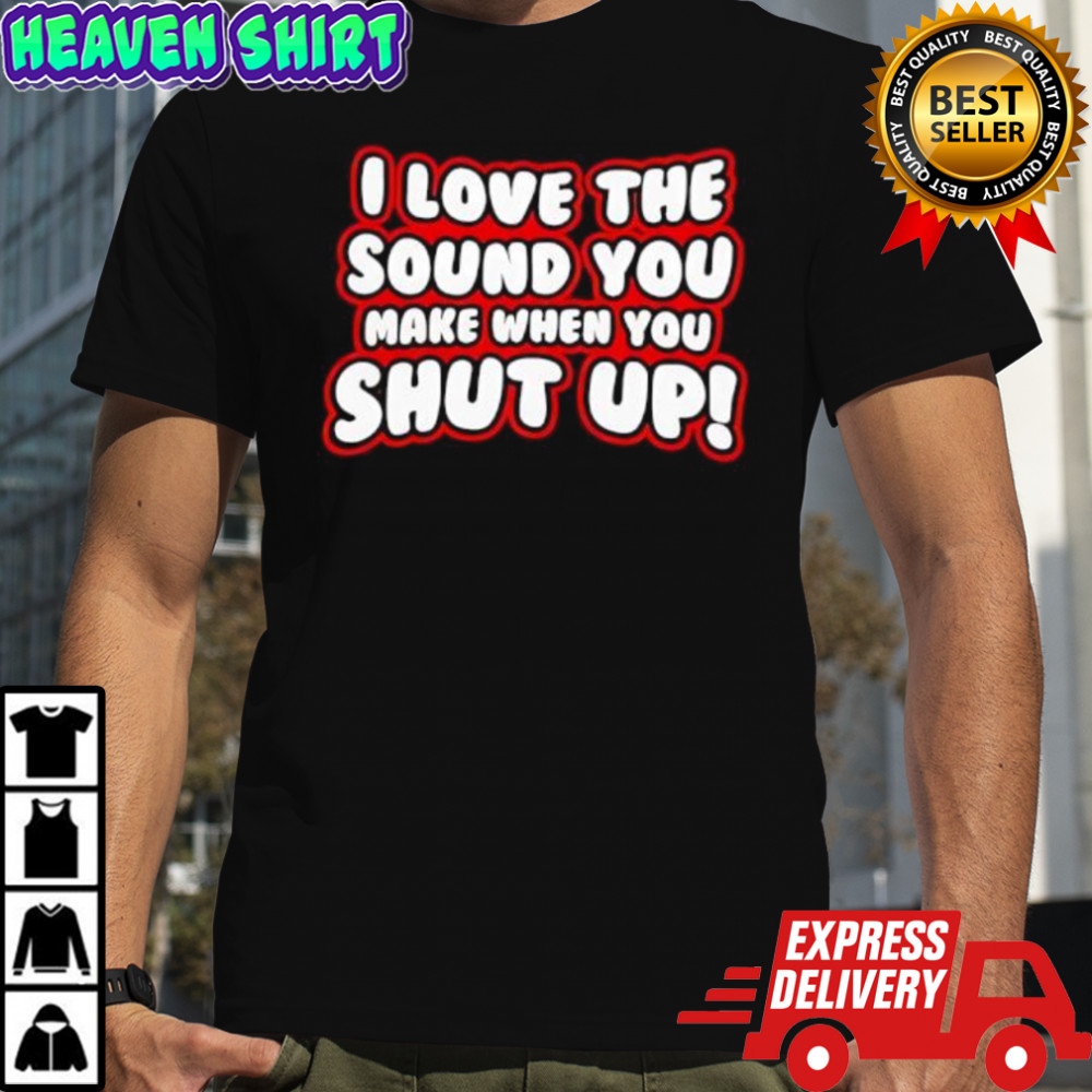 I Love The Sound You Make When You Shut Up shirt