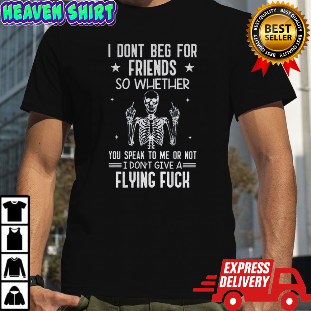 Skeleton I don’t beg for friends so whether you speak to me or not I don’t give a flying fuck shirt