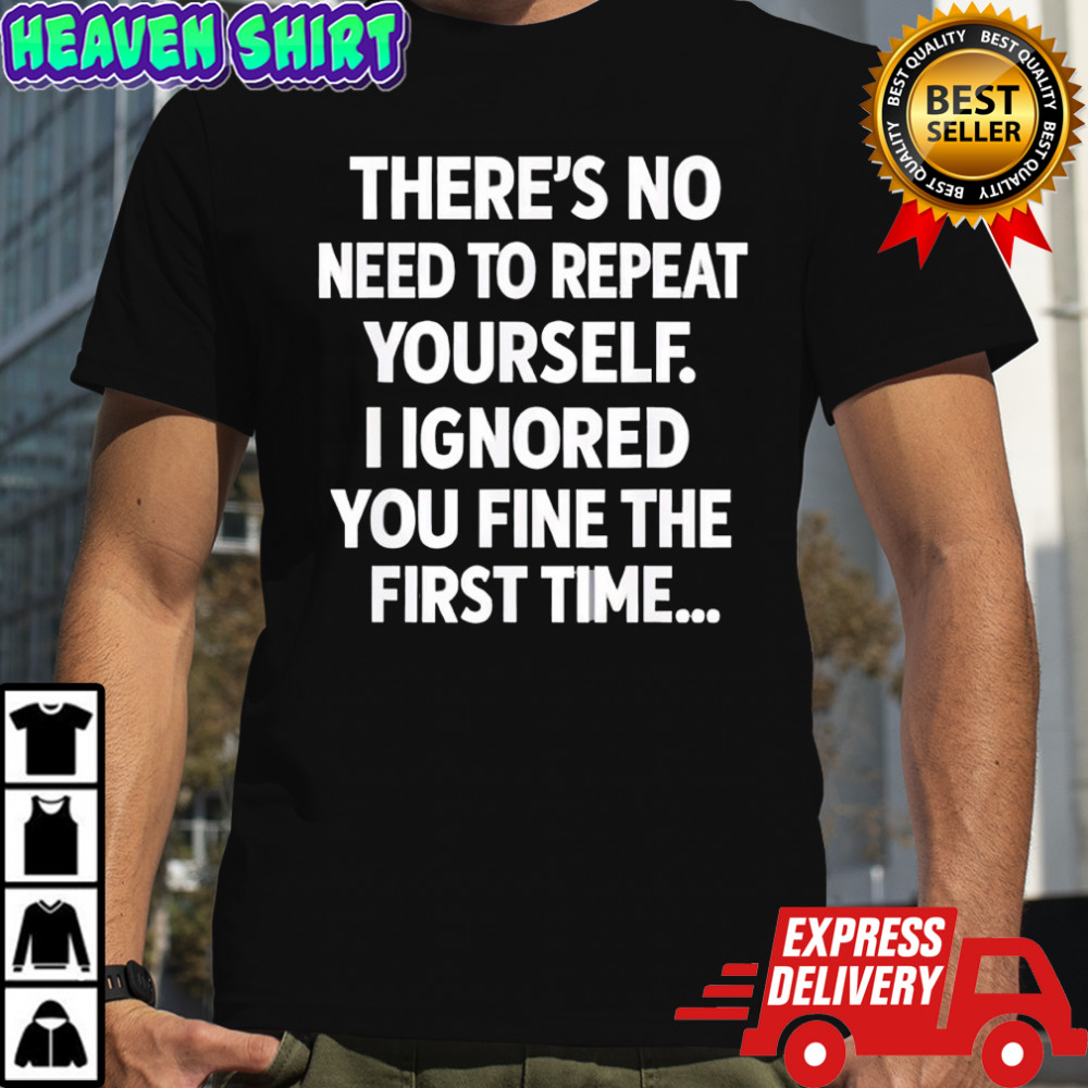 There’s no need to repeat yourself i ignored you fine the first time shirt