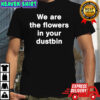 We are the flowers in your dustbin shirt