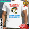 Of Course I Cum Fast I Got Fish To Catch shirt