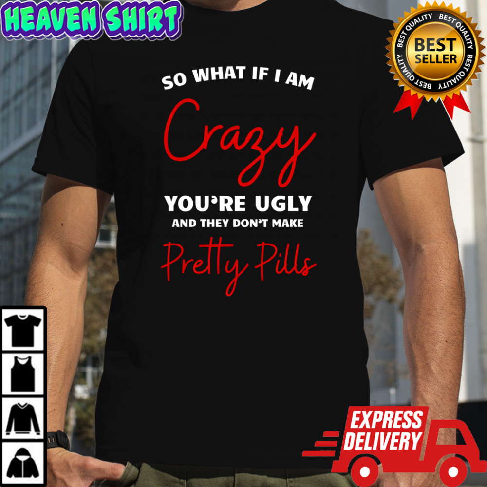 So what if i am crazy you’re ugly and they don’t make pretty pills shirt